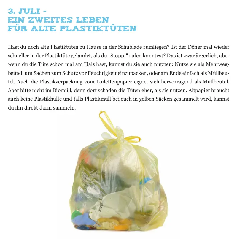 Das Bild zeigt einen vollen gelben Sack und folgenden Text: Ein zweites Leben  für alte Plastiktüten  Hast du noch alte Plastiktüten zu Hause in der Schublade rumliegen? Ist der Döner mal wieder  schneller in der Plastiktüte gelandet, als du „Stopp!“ rufen konntest? Das ist zwar ärgerlich, aber  wenn du die Tüte schon mal am Hals hast, kannst du sie auch nutzten: Nutze sie als Mehrweg beutel, um Sachen zum Schutz vor Feuchtigkeit einzupacken, oder am Ende einfach als Müllbeu tel. Auch die Plastikverpackung vom Toilettenpapier eignet sich hervorragend als Müllbeutel.  Aber bitte nicht im Biomüll, denn dort schaden die Tüten eher, als sie nutzen. Altpapier braucht  auch keine Plastikhülle und falls Plastikmüll bei euch in gelben Säcken gesammelt wird, kannst  du ihn direkt darin sammeln.